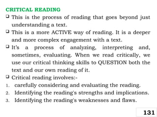 CRITICAL READING
 This is the process of reading that goes beyond just
understanding a text.
 This is a more ACTIVE way of reading. It is a deeper
and more complex engagement with a text.
 It’s a process of analyzing, interpreting and,
sometimes, evaluating. When we read critically, we
use our critical thinking skills to QUESTION both the
text and our own reading of it.
 Critical reading involves:-
1. carefully considering and evaluating the reading.
2. Identifying the reading's strengths and implications.
3. Identifying the reading's weaknesses and flaws.
131
 
