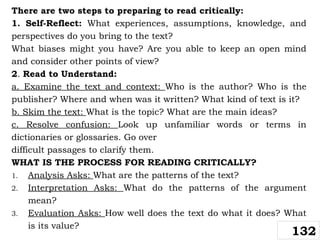 There are two steps to preparing to read critically:
1. Self-Reflect: What experiences, assumptions, knowledge, and
perspectives do you bring to the text?
What biases might you have? Are you able to keep an open mind
and consider other points of view?
2. Read to Understand:
a. Examine the text and context: Who is the author? Who is the
publisher? Where and when was it written? What kind of text is it?
b. Skim the text: What is the topic? What are the main ideas?
c. Resolve confusion: Look up unfamiliar words or terms in
dictionaries or glossaries. Go over
difficult passages to clarify them.
WHAT IS THE PROCESS FOR READING CRITICALLY?
1. Analysis Asks: What are the patterns of the text?
2. Interpretation Asks: What do the patterns of the argument
mean?
3. Evaluation Asks: How well does the text do what it does? What
is its value?
132
 