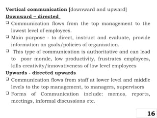 Vertical communication [downward and upward]
Downward – directed
 Communication flows from the top management to the
lowest level of employees.
 Main purpose - to direct, instruct and evaluate, provide
information on goals/policies of organization.
 This type of communication is authoritative and can lead
to poor morale, low productivity, frustrates employees,
kills creativity/innovativeness of low level employees
Upwards - directed upwards
 Communication flows from staff at lower level and middle
levels to the top management, to managers, supervisors
 Forms of Communication include: memos, reports,
meetings, informal discussions etc.
16
 