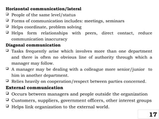 Horizontal communication/lateral
 People of the same level/status
 Forms of communication includes: meetings, seminars
 Helps coordinate, problem solving
 Helps form relationships with peers, direct contact, reduce
communication inaccuracy
Diagonal communication
 Tasks frequently arise which involves more than one department
and there is often no obvious line of authority through which a
manager may follow.
 A manager may be dealing with a colleague more senior/junior to
him in another department.
 Relies heavily on cooperation/respect between parties concerned.
External communication
 Occurs between managers and people outside the organization
 Customers, suppliers, government officers, other interest groups
 Helps link organization to the external world.
17
 