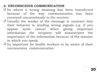 3. UNCONSCIOUS COMMUNICATION
 Its where a wrong meaning has been transferred
because of the way communication has been
conveyed unconsciously to the receiver.
 Usually the sender of the message is unaware that
their behavior is sending wrong signals e.g. if you
appear quite casual when giving important
information the recipient will misinterpret the
importance of the information because of the manner
in which you speak.
 Its important for health workers to be aware of their
unconscious communication
20
 