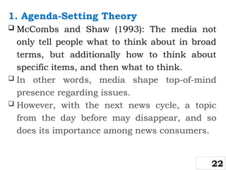 1. Agenda-Setting Theory
 McCombs and Shaw (1993): The media not
only tell people what to think about in broad
terms, but additionally how to think about
specific items, and then what to think.
 In other words, media shape top-of-mind
presence regarding issues.
 However, with the next news cycle, a topic
from the day before may disappear, and so
does its importance among news consumers.
22
 