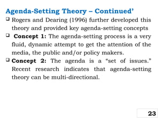 Agenda-Setting Theory – Continued’
 Rogers and Dearing (1996) further developed this
theory and provided key agenda-setting concepts
 Concept 1: The agenda-setting process is a very
fluid, dynamic attempt to get the attention of the
media, the public and/or policy makers.
 Concept 2: The agenda is a “set of issues.”
Recent research indicates that agenda-setting
theory can be multi-directional.
23
 