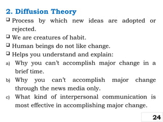 2. Diffusion Theory
 Process by which new ideas are adopted or
rejected.
 We are creatures of habit.
 Human beings do not like change.
 Helps you understand and explain:
a) Why you can’t accomplish major change in a
brief time.
b) Why you can’t accomplish major change
through the news media only.
c) What kind of interpersonal communication is
most effective in accomplishing major change.
24
 