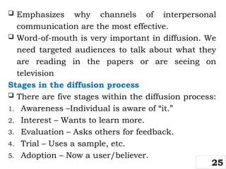  Emphasizes why channels of interpersonal
communication are the most effective.
 Word-of-mouth is very important in diffusion. We
need targeted audiences to talk about what they
are reading in the papers or are seeing on
television
Stages in the diffusion process
 There are five stages within the diffusion process:
1. Awareness –Individual is aware of “it.”
2. Interest – Wants to learn more.
3. Evaluation – Asks others for feedback.
4. Trial – Uses a sample, etc.
5. Adoption – Now a user/believer.
25
 