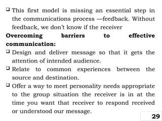  This first model is missing an essential step in
the communications process —feedback. Without
feedback, we don’t know if the receiver
Overcoming barriers to effective
communication:
 Design and deliver message so that it gets the
attention of intended audience.
 Relate to common experiences between the
source and destination.
 Offer a way to meet personality needs appropriate
to the group situation the receiver is in at the
time you want that receiver to respond received
or understood our message.
29
 