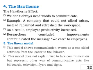 4. The Hawthorne
The Hawthorne Effect:
 We don’t always need words to communicate.
 Example: A company that could not afford raises,
instead repainted and refreshed the workspace.
 As a result, employee productivity increased.
 Researchers concluded improvements
communicated the message “We care” to employees.
5. The linear model
 This model shows communication events as a one sided
activities from the leader to the follower.
 This model does not explain face to face communication
but represent other way of communicative acts like
billboards, television, flyers and signs.
32
 