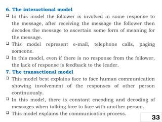 6. The interactional model
 In this model the follower is involved in some response to
the message, after receiving the message the follower then
decodes the message to ascertain some form of meaning for
the message.
 This model represent e-mail, telephone calls, paging
someone.
 In this model, even if there is no response from the follower,
the lack of response is feedback to the leader.
7. The transactional model
 This model best explains face to face human communication
showing involvement of the responses of other person
continuously.
 In this model, there is constant encoding and decoding of
messages when talking face to face with another person.
 This model explains the communication process.
33
 