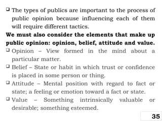  The types of publics are important to the process of
public opinion because influencing each of them
will require different tactics.
We must also consider the elements that make up
public opinion: opinion, belief, attitude and value.
 Opinion – View formed in the mind about a
particular matter.
 Belief – State or habit in which trust or confidence
is placed in some person or thing.
 Attitude – Mental position with regard to fact or
state; a feeling or emotion toward a fact or state.
 Value – Something intrinsically valuable or
desirable; something esteemed.
35
 