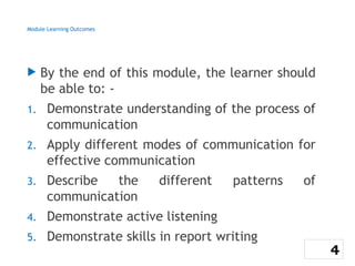 Module Learning Outcomes
 By the end of this module, the learner should
be able to: -
1. Demonstrate understanding of the process of
communication
2. Apply different modes of communication for
effective communication
3. Describe the different patterns of
communication
4. Demonstrate active listening
5. Demonstrate skills in report writing
4
 