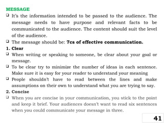 MESSAGE
 It’s the information intended to be passed to the audience. The
message needs to have purpose and relevant facts to be
communicated to the audience. The content should suit the level
of the audience.
 The message should be: 7cs of effective communication.
1. Clear
 When writing or speaking to someone, be clear about your goal or
message.
 To be clear try to minimize the number of ideas in each sentence.
Make sure it is easy for your reader to understand your meaning
 People shouldn’t have to read between the lines and make
assumptions on their own to understand what you are trying to say.
2. Concise
 When you are concise in your communication, you stick to the point
and keep it brief. Your audiences doesn’t want to read six sentences
when you could communicate your message in three.
41
 