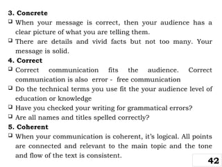 3. Concrete
 When your message is correct, then your audience has a
clear picture of what you are telling them.
 There are details and vivid facts but not too many. Your
message is solid.
4. Correct
 Correct communication fits the audience. Correct
communication is also error - free communication
 Do the technical terms you use fit the your audience level of
education or knowledge
 Have you checked your writing for grammatical errors?
 Are all names and titles spelled correctly?
5. Coherent
 When your communication is coherent, it’s logical. All points
are connected and relevant to the main topic and the tone
and flow of the text is consistent.
42
 