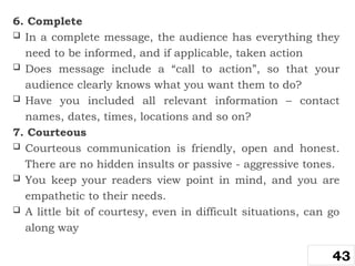 6. Complete
 In a complete message, the audience has everything they
need to be informed, and if applicable, taken action
 Does message include a “call to action”, so that your
audience clearly knows what you want them to do?
 Have you included all relevant information – contact
names, dates, times, locations and so on?
7. Courteous
 Courteous communication is friendly, open and honest.
There are no hidden insults or passive - aggressive tones.
 You keep your readers view point in mind, and you are
empathetic to their needs.
 A little bit of courtesy, even in difficult situations, can go
along way
43
 