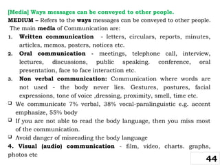 [Media] Ways messages can be conveyed to other people.
MEDIUM – Refers to the ways messages can be conveyed to other people.
The main media of Communication are:
1. Written communication - letters, circulars, reports, minutes,
articles, memos, posters, notices etc.
2. Oral communication - meetings, telephone call, interview,
lectures, discussions, public speaking. conference, oral
presentation, face to face interaction etc.
3. Non verbal communication: Communication where words are
not used - the body never lies. Gestures, postures, facial
expressions, tone of voice ,dressing, proximity, smell, time etc.
 We communicate 7% verbal, 38% vocal-paralinguistic e.g. accent
emphasize, 55% body
 If you are not able to read the body language, then you miss most
of the communication.
 Avoid danger of misreading the body language
4. Visual (audio) communication - film, video, charts. graphs,
photos etc
44
 