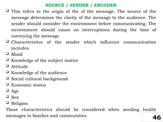 SOURCE / SENDER / ENCODER
 This refers to the origin of the of the message. The source of the
message determines the clarity of the message to the audience. The
sender should consider the environment before communicating. The
environment should cause no interruptions during the time of
conveying the message.
 Characteristics of the sender which influence communication
includes
 Mood
 Knowledge of the subject matter
 Attitude
 Knowledge of the audience
 Social cultural background
 Economic status
 Age
 Sex
 Religion
These characteristics should be considered when sending health
messages to families and communities.
46
 