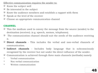 Effective communication requires the sender to:
 Know the subject well
 Be interested in the subject
 Know the audience members and establish a rapport with them
 Speak at the level of the receiver
 Choose an appropriate communication channel
CHANNEL
 This the medium used to convey the message from the source (sender) to the
destination (receiver). (e.g. speech, memos, telephones).
 The communication channel should suit the needs of the audience receiving
it.
 Direct channels - This includes the verbal and non-verbal channels of
communication.
 Indirect channels - Includes body language that is subconsciously
recognized by the receiver but not under the direct influence of the sender.
 Communication is achieved through three main channels (methods) namely
 Verbal communication
 Non verbal communication
 Written communication
48
 