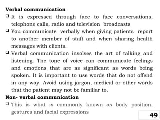 Verbal communication
 It is expressed through face to face conversations,
telephone calls, radio and television broadcasts
 You communicate verbally when giving patients report
to another member of staff and when sharing health
messages with clients.
 Verbal communication involves the art of talking and
listening. The tone of voice can communicate feelings
and emotions that are as significant as words being
spoken. It is important to use words that do not offend
in any way. Avoid using jargon, medical or other words
that the patient may not be familiar to.
Non- verbal communication
 This is what is commonly known as body position,
gestures and facial expressions
49
 