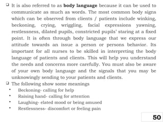  It is also referred to as body language because it can be used to
communicate as much as words. The most common body signs
which can be observed from clients / patients include winking,
beckoning, crying, wriggling, facial expressions yawning,
restlessness, dilated pupils, constricted pupils’ staring at a fixed
point. It is often through body language that we express our
attitude towards an issue a person or persons behavior. Its
important for all nurses to be skilled in interpreting the body
language of patients and clients. This will help you understand
the needs and concerns more carefully. You must also be aware
of your own body language and the signals that you may be
unknowingly sending to your patients and clients.
 The following show some meanings
 Beckoning- calling for help
 Raising hand- calling for attention
 Laughing- elated mood or being amused
 Restlessness- discomfort or feeling pain
50
 