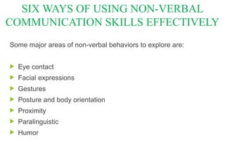 Some major areas of non-verbal behaviors to explore are:
 Eye contact
 Facial expressions
 Gestures
 Posture and body orientation
 Proximity
 Paralinguistic
 Humor
SIX WAYS OF USING NON-VERBAL
COMMUNICATION SKILLS EFFECTIVELY
 