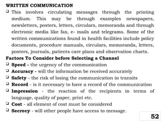 WRITTEN COMMUNICATION
 This involves circulating messages through the printing
medium. This may be through examples newspapers,
newsletters, posters, letters, circulars, memoranda and through
electronic media like fax, e- mails and telegrams. Some of the
written communications found in health facilities include policy
documents, procedure manuals, circulars, memoranda, letters,
posters, journals, patients care plans and observation charts.
Factors To Consider before Selecting a Channel
 Speed - the urgency of the communication
 Accuracy - will the information be received accurately
 Safety - the risk of losing the communication in transits
 Record - is it necessary to have a record of the communication
 Impression - the reaction of the recipients in terms of
language, quality of paper, print etc.
 Cost - all element of cost must be considered
 Secrecy - will other people have access to message.
52
 