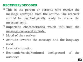 RECEIVER/DECODER
 This is the person or persons who receive the
message conveyed from the source. The receiver
should be psychologically ready to receive the
message send.
 Important characteristics which influence the
message conveyed include:
 Mood of the receiver
 Attitude towards the message and the language
used
 Level of education
 Economic/social/cultural background of the
audience
53
 