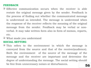 FEEDBACK
 Effective communication occurs when the receiver is able
restate the original message given by the sender. Feedback is
the process of finding out whether the communicated message
is understood as intended. The message is understood when
the response of the receiver reflects the meaning of the original
message from the sender. Feedback may be verbal or non-
verbal. It may take written form also in form of memos, reports,
etc.
 What made you understand
SOCIAL SETTING
 This refers to the environment in which the message is
conveyed from the source and that of the receiver(audience).
Both the environment of the source of the message of the
message and the receiver are important and determine the
degree of understanding the message. The social setting should
be free from unnecessary noises or disturbances.
56
 