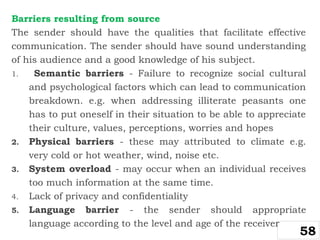 Barriers resulting from source
The sender should have the qualities that facilitate effective
communication. The sender should have sound understanding
of his audience and a good knowledge of his subject.
1. Semantic barriers - Failure to recognize social cultural
and psychological factors which can lead to communication
breakdown. e.g. when addressing illiterate peasants one
has to put oneself in their situation to be able to appreciate
their culture, values, perceptions, worries and hopes
2. Physical barriers - these may attributed to climate e.g.
very cold or hot weather, wind, noise etc.
3. System overload - may occur when an individual receives
too much information at the same time.
4. Lack of privacy and confidentiality
5. Language barrier - the sender should appropriate
language according to the level and age of the receiver
58
 