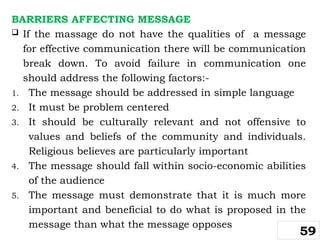 BARRIERS AFFECTING MESSAGE
 If the massage do not have the qualities of a message
for effective communication there will be communication
break down. To avoid failure in communication one
should address the following factors:-
1. The message should be addressed in simple language
2. It must be problem centered
3. It should be culturally relevant and not offensive to
values and beliefs of the community and individuals.
Religious believes are particularly important
4. The message should fall within socio-economic abilities
of the audience
5. The message must demonstrate that it is much more
important and beneficial to do what is proposed in the
message than what the message opposes
59
 