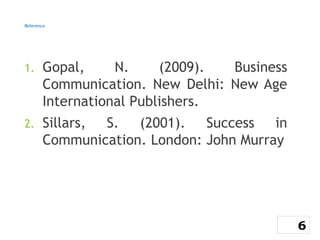 Reference
1. Gopal, N. (2009). Business
Communication. New Delhi: New Age
International Publishers.
2. Sillars, S. (2001). Success in
Communication. London: John Murray
6
 