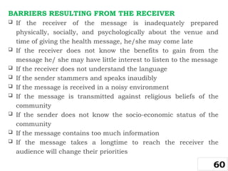 BARRIERS RESULTING FROM THE RECEIVER
 If the receiver of the message is inadequately prepared
physically, socially, and psychologically about the venue and
time of giving the health message, he/she may come late
 If the receiver does not know the benefits to gain from the
message he/ she may have little interest to listen to the message
 If the receiver does not understand the language
 If the sender stammers and speaks inaudibly
 If the message is received in a noisy environment
 If the message is transmitted against religious beliefs of the
community
 If the sender does not know the socio-economic status of the
community
 If the message contains too much information
 If the message takes a longtime to reach the receiver the
audience will change their priorities
60
 