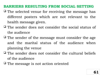 BARRIERS RESULTING FROM SOCIAL SETTING
 The selected venue for receiving the message has
different posters which are not relevant to the
health message given.
 The sender does not consider the social status of
the audience
 The sender of the message must consider the age
and the marital status of the audience when
planning the venue
 The sender does not consider the cultural beliefs
of the audience
 The message is not action oriented
61
 