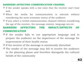 BARRIERS AFFECTING COMMUNICATION CHANNEL
 If the sender speaks with a low voice that the receiver can't hear
well.
 When the media for communication is selected without
considering the socio economic status of the audience
 If you select a verbal communication channel without considering
the age of the receiver, the message content, language sex etc.
BARRIERS AFFECTING THE IMPACT/EFFECTS OF
COMMUNICATION
 If the sender fails to use appropriate language and to
prepare the audience on the importance of the message for
improvement of their health status
 If the receiver of the message is emotionally disturbed
 The sender of the message may fail to involve the audience
in the planning phase and therefore disregards the cultural
beliefs of the community
62
 