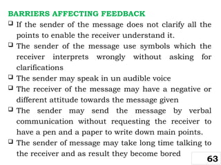 BARRIERS AFFECTING FEEDBACK
 If the sender of the message does not clarify all the
points to enable the receiver understand it.
 The sender of the message use symbols which the
receiver interprets wrongly without asking for
clarifications
 The sender may speak in un audible voice
 The receiver of the message may have a negative or
different attitude towards the message given
 The sender may send the message by verbal
communication without requesting the receiver to
have a pen and a paper to write down main points.
 The sender of message may take long time talking to
the receiver and as result they become bored
63
 