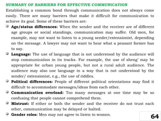SUMMARY OF BARRIERS FOR EFFECTIVE COMMUNICATION
Establishing a common bond through communication does not always come
easily. There are many barriers that make it difficult for communication to
achieve its goal. Some of these barriers are:
 Age/status differences: When the sender and the receiver are of different
age groups or social standings, communication may suffer. Old men, for
example, may not want to listen to a young sender/extensionist, depending
on the message. A lawyer may not want to hear what a peasant farmer has
to say.
 Language: The use of language that is not understood by the audience will
stop communication in its tracks. For example, the use of sheng’ may be
appropriate for urban young people, but not a rural adult audience. The
audience may also use language in a way that is not understood by the
sender/ extensionist, e.g., the use of riddles.
 Political differences: People of different political orientations may find it
difficult to accommodate messages/ideas from each other.
 Communication overload: Too many messages at one time may be so
confusing that people cannot comprehend them.
 Mistrust: If either or both the sender and the receiver do not trust each
other, communication may be delayed or halted.
 Gender roles: Men may not agree to listen to women.
64
 
