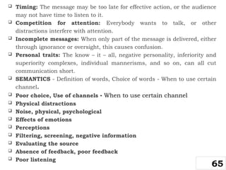  Timing: The message may be too late for effective action, or the audience
may not have time to listen to it.
 Competition for attention: Everybody wants to talk, or other
distractions interfere with attention.
 Incomplete messages: When only part of the message is delivered, either
through ignorance or oversight, this causes confusion.
 Personal traits: The know – it – all, negative personality, inferiority and
superiority complexes, individual mannerisms, and so on, can all cut
communication short.
 SEMANTICS - Definition of words, Choice of words - When to use certain
channel.
 Poor choice, Use of channels - When to use certain channel
 Physical distractions
 Noise, physical, psychological
 Effects of emotions
 Perceptions
 Filtering, screening, negative information
 Evaluating the source
 Absence of feedback, poor feedback
 Poor listening
65
 