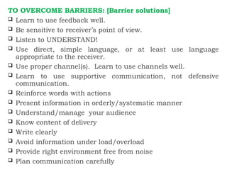 TO OVERCOME BARRIERS: [Barrier solutions]
 Learn to use feedback well.
 Be sensitive to receiver’s point of view.
 Listen to UNDERSTAND!
 Use direct, simple language, or at least use language
appropriate to the receiver.
 Use proper channel(s). Learn to use channels well.
 Learn to use supportive communication, not defensive
communication.
 Reinforce words with actions
 Present information in orderly/systematic manner
 Understand/manage your audience
 Know content of delivery
 Write clearly
 Avoid information under load/overload
 Provide right environment free from noise
 Plan communication carefully
 