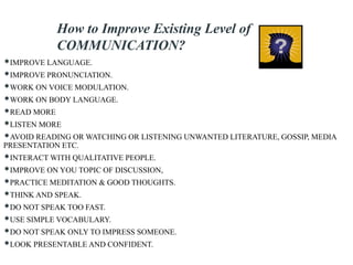 How to Improve Existing Level of
COMMUNICATION?
IMPROVE LANGUAGE.
IMPROVE PRONUNCIATION.
WORK ON VOICE MODULATION.
WORK ON BODY LANGUAGE.
READ MORE
LISTEN MORE
AVOID READING OR WATCHING OR LISTENING UNWANTED LITERATURE, GOSSIP, MEDIA
PRESENTATION ETC.
INTERACT WITH QUALITATIVE PEOPLE.
IMPROVE ON YOU TOPIC OF DISCUSSION,
PRACTICE MEDITATION & GOOD THOUGHTS.
THINK AND SPEAK.
DO NOT SPEAK TOO FAST.
USE SIMPLE VOCABULARY.
DO NOT SPEAK ONLY TO IMPRESS SOMEONE.
LOOK PRESENTABLE AND CONFIDENT.
 
