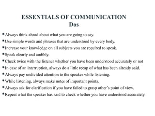 Always think ahead about what you are going to say.
Use simple words and phrases that are understood by every body.
Increase your knowledge on all subjects you are required to speak.
Speak clearly and audibly.
Check twice with the listener whether you have been understood accurately or not
In case of an interruption, always do a little recap of what has been already said.
Always pay undivided attention to the speaker while listening.
While listening, always make notes of important points.
Always ask for clarification if you have failed to grasp other’s point of view.
Repeat what the speaker has said to check whether you have understood accurately.
ESSENTIALS OF COMMUNICATION
Dos
 
