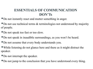 ESSENTIALS OF COMMUNICATION
DON’Ts
Do not instantly react and mutter something in anger.
Do not use technical terms & terminologies not understood by majority
of people.
Do not speak too fast or too slow.
Do not speak in inaudible surroundings, as you won’t be heard.
Do not assume that every body understands you.
While listening do not glance here and there as it might distract the
speaker.
Do not interrupt the speaker.
Do not jump to the conclusion that you have understood every thing.
 