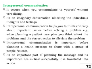 Intrapersonal communication
 It occurs when you communicate to yourself without
verbalizing.
 Its an imaginary conversation reflecting the individuals
thoughts and feelings
 Intrapersonal communication helps you to think critically
about important issues before solving a problem e.g.
when planning a patient care plan you think about the
problems and the correct action to alleviate the problem
 Intrapersonal communication is important before
planning a health message to share with a group of
people /clients.
 Its an important part of planning the message and its
importance lies in how successfully it is translated into
action
72
 