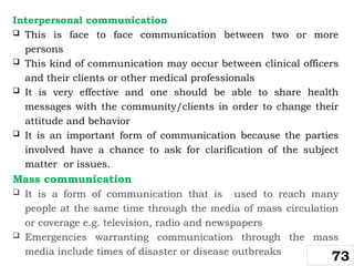 Interpersonal communication
 This is face to face communication between two or more
persons
 This kind of communication may occur between clinical officers
and their clients or other medical professionals
 It is very effective and one should be able to share health
messages with the community/clients in order to change their
attitude and behavior
 It is an important form of communication because the parties
involved have a chance to ask for clarification of the subject
matter or issues.
Mass communication
 It is a form of communication that is used to reach many
people at the same time through the media of mass circulation
or coverage e.g. television, radio and newspapers
 Emergencies warranting communication through the mass
media include times of disaster or disease outbreaks
73
 