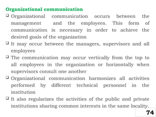 Organizational communication
 Organizational communication occurs between the
management and the employees. This form of
communication is necessary in order to achieve the
desired goals of the organization
 It may occur between the managers, supervisors and all
employees
 The communication may occur vertically from the top to
all employees in the organization or horizontally when
supervisors consult one another
 Organizational communication harmonizes all activities
performed by different technical personnel in the
institution
 It also regularizes the activities of the public and private
institutions sharing common interests in the same locality.
74
 