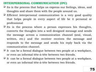 INTERPERSONAL COMMUNICATION (IPC)
 Its is the process that helps us express our feelings, ideas, and
thoughts and share them with the people around us.
 Efficient interpersonal communication is a very good quality
that helps people in every aspect of life be it personal or
professional
 Its is the process where a person expresses his thoughts,
converts the thoughts into a well designed message and sends
the message across a communication channel (oral, visual,
written, etc.) and the receiver receives the message and
responds to the message and sends his reply back via the
communication channel.
 It can be a formal dialogue between two people at a workplace,
or even an informal tête-à-tête between two friends.
 It can be a formal dialogue between two people at a workplace,
or even an informal tête-à-tête between two friends.
75
 