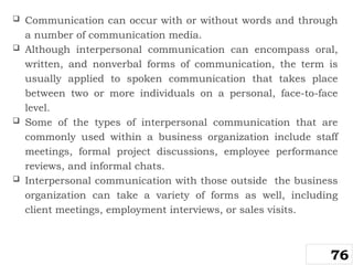  Communication can occur with or without words and through
a number of communication media.
 Although interpersonal communication can encompass oral,
written, and nonverbal forms of communication, the term is
usually applied to spoken communication that takes place
between two or more individuals on a personal, face-to-face
level.
 Some of the types of interpersonal communication that are
commonly used within a business organization include staff
meetings, formal project discussions, employee performance
reviews, and informal chats.
 Interpersonal communication with those outside the business
organization can take a variety of forms as well, including
client meetings, employment interviews, or sales visits.
76
 