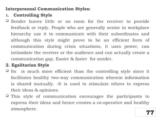 Interpersonal Communication Styles:
1. Controlling Style
 Sender leaves little or no room for the receiver to provide
feedback or reply. People who are generally senior in workplace
hierarchy use it to communicate with their subordinates and
although this style might prove to be an efficient form of
communication during crisis situations, it uses power, can
intimidate the receiver or the audience and can actually create a
communication gap. Easier & faster for sender.
2. Egalitarian Style
 Its is much more efficient than the controlling style since it
facilitates healthy two-way communication wherein information
is shared mutually. -It is used to stimulate others to express
their ideas & opinions.
 This style of communication encourages the participants to
express their ideas and hence creates a co-operative and healthy
atmosphere.
77
 