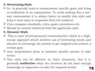 3. Structuring Style
 Its is generally used to communicate specific goals and bring
co-ordination to an organization. To avoid making this a one-
way conversation it is always better to modify this style and
keep it more open to responses from the audience
 Cites company standards, rules, goals, procedures etc.
 Should be counter balanced with the egalitarian style.
4. Dynamic Style
 This is style of interpersonal communication which is a high-
energy approach which involves use of motivating words and
phrases to encourage the person to get inspired and achieve a
certain goal.
 uses inspirational pleas to motivate another person to take
action.
 This style can be effective in crisis situations, but it is
generally ineffective when the receivers do not have enough
knowledge or experience to take the required action.
78
 