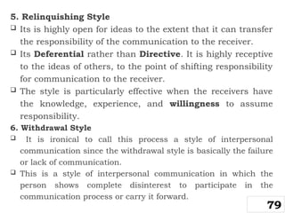5. Relinquishing Style
 Its is highly open for ideas to the extent that it can transfer
the responsibility of the communication to the receiver.
 Its Deferential rather than Directive. It is highly receptive
to the ideas of others, to the point of shifting responsibility
for communication to the receiver.
 The style is particularly effective when the receivers have
the knowledge, experience, and willingness to assume
responsibility.
6. Withdrawal Style
 It is ironical to call this process a style of interpersonal
communication since the withdrawal style is basically the failure
or lack of communication.
 This is a style of interpersonal communication in which the
person shows complete disinterest to participate in the
communication process or carry it forward.
79
 