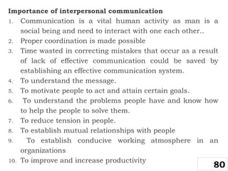 Importance of interpersonal communication
1. Communication is a vital human activity as man is a
social being and need to interact with one each other..
2. Proper coordination is made possible
3. Time wasted in correcting mistakes that occur as a result
of lack of effective communication could be saved by
establishing an effective communication system.
4. To understand the message.
5. To motivate people to act and attain certain goals.
6. To understand the problems people have and know how
to help the people to solve them.
7. To reduce tension in people.
8. To establish mutual relationships with people
9. To establish conducive working atmosphere in an
organizations
10. To improve and increase productivity
80
 