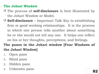 The Johari Window
 The process of self-disclosure is best illustrated by
the Johari Window or Model.
 Self-disclosure – Important Talk Key to establishing
firm or good working relationships. It is the process
in which one person tells another about something
he or she would not tell any one. It helps one reflect
on his or her thoughts, perceptions, and feelings.
The panes in the Johari window [Four Windows of
the Johari Window]
1. Open pane
2. Blind pane
3. Hidden pane
4. Unknown pane
82
 