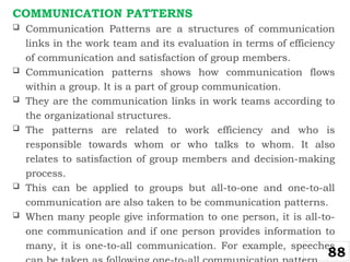 COMMUNICATION PATTERNS
 Communication Patterns are a structures of communication
links in the work team and its evaluation in terms of efficiency
of communication and satisfaction of group members.
 Communication patterns shows how communication flows
within a group. It is a part of group communication.
 They are the communication links in work teams according to
the organizational structures.
 The patterns are related to work efficiency and who is
responsible towards whom or who talks to whom. It also
relates to satisfaction of group members and decision-making
process.
 This can be applied to groups but all-to-one and one-to-all
communication are also taken to be communication patterns.
 When many people give information to one person, it is all-to-
one communication and if one person provides information to
many, it is one-to-all communication. For example, speeches
88
 